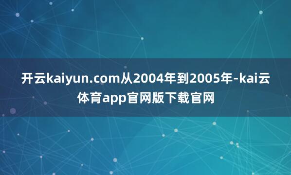 开云kaiyun.com从2004年到2005年-kai云体育app官网版下载官网