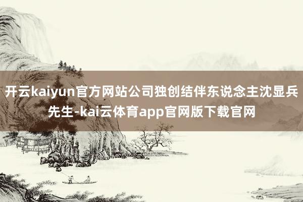 开云kaiyun官方网站公司独创结伴东说念主沈显兵先生-kai云体育app官网版下载官网