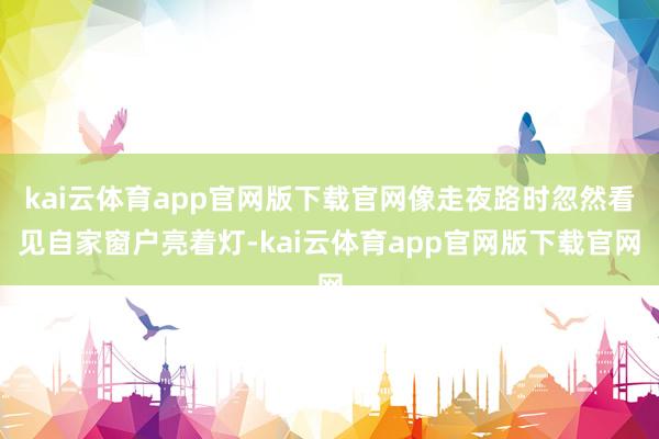 kai云体育app官网版下载官网像走夜路时忽然看见自家窗户亮着灯-kai云体育app官网版下载官网