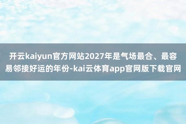 开云kaiyun官方网站2027年是气场最合、最容易邻接好运的年份-kai云体育app官网版下载官网