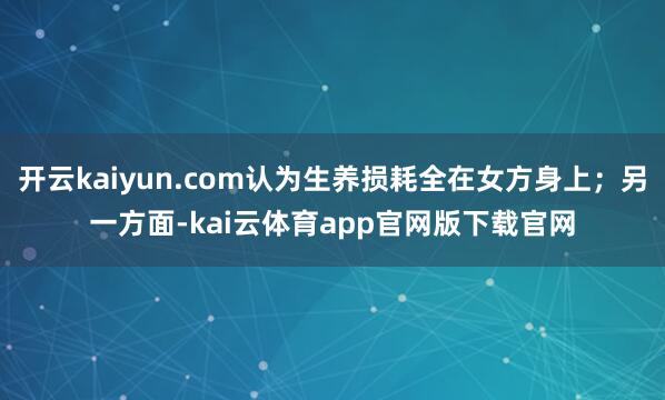 开云kaiyun.com认为生养损耗全在女方身上；另一方面-kai云体育app官网版下载官网