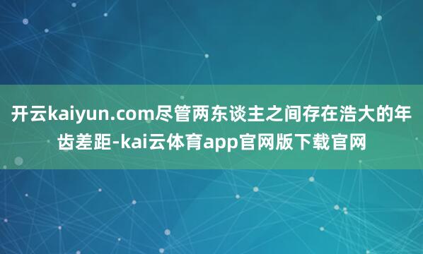 开云kaiyun.com尽管两东谈主之间存在浩大的年齿差距-kai云体育app官网版下载官网