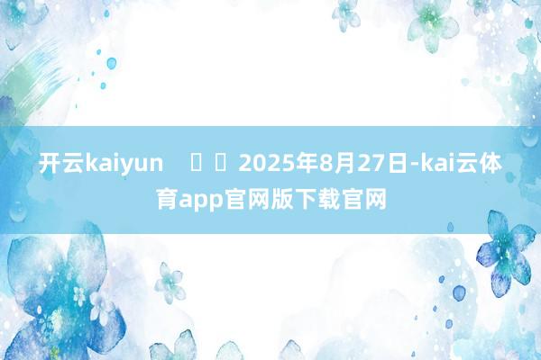 开云kaiyun      2025年8月27日-kai云体育app官网版下载官网