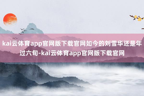 kai云体育app官网版下载官网如今的刘雪华还是年过六旬-kai云体育app官网版下载官网