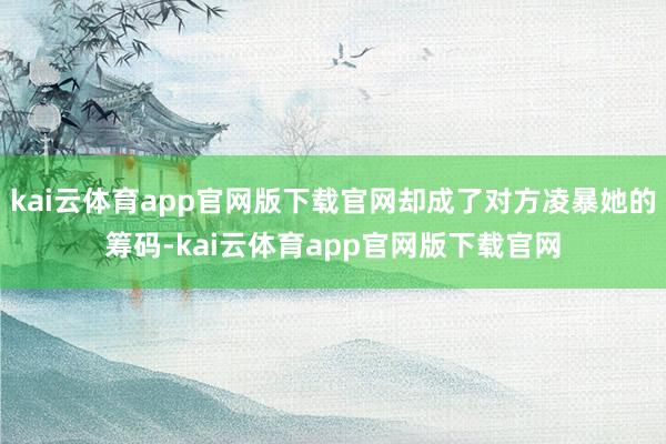 kai云体育app官网版下载官网却成了对方凌暴她的筹码-kai云体育app官网版下载官网