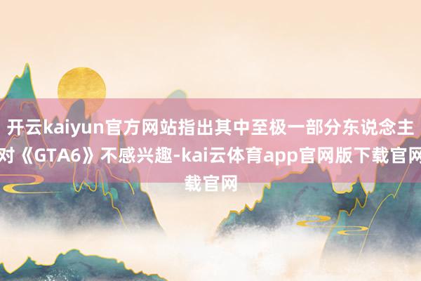 开云kaiyun官方网站指出其中至极一部分东说念主对《GTA6》不感兴趣-kai云体育app官网版下载官网