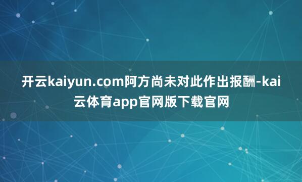 开云kaiyun.com阿方尚未对此作出报酬-kai云体育app官网版下载官网