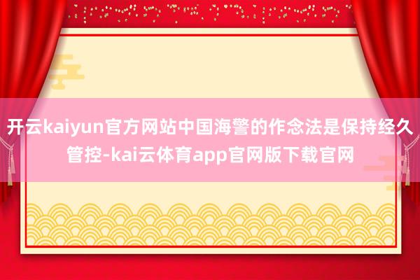 开云kaiyun官方网站中国海警的作念法是保持经久管控-kai云体育app官网版下载官网
