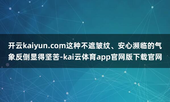 开云kaiyun.com这种不遮皱纹、安心濒临的气象反倒显得坚苦-kai云体育app官网版下载官网