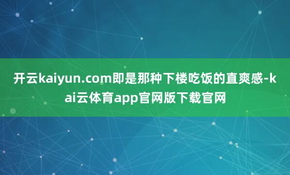 开云kaiyun.com即是那种下楼吃饭的直爽感-kai云体育app官网版下载官网