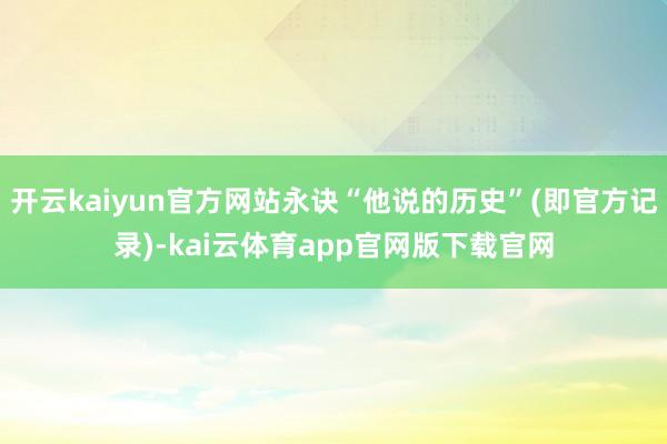 开云kaiyun官方网站永诀“他说的历史”(即官方记录)-kai云体育app官网版下载官网
